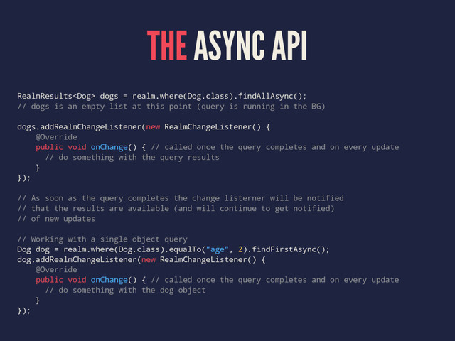 THE ASYNC API
RealmResults dogs = realm.where(Dog.class).findAllAsync();
// dogs is an empty list at this point (query is running in the BG)
dogs.addRealmChangeListener(new RealmChangeListener() {
@Override
public void onChange() { // called once the query completes and on every update
// do something with the query results
}
});
// As soon as the query completes the change listerner will be notified
// that the results are available (and will continue to get notified)
// of new updates
// Working with a single object query
Dog dog = realm.where(Dog.class).equalTo("age", 2).findFirstAsync();
dog.addRealmChangeListener(new RealmChangeListener() {
@Override
public void onChange() { // called once the query completes and on every update
// do something with the dog object
}
});

