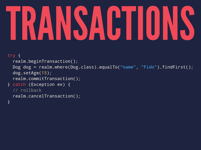 TRANSACTIONS
try {
realm.beginTransaction();
Dog dog = realm.where(Dog.class).equalTo("name", "Fido").findFirst();
dog.setAge(15);
realm.commitTransaction();
} catch (Exception ex) {
// rollback
realm.cancelTransaction();
}
