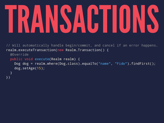 TRANSACTIONS
// Will automatically handle begin/commit, and cancel if an error happens.
realm.executeTransaction(new Realm.Transaction() {
@Override
public void execute(Realm realm) {
Dog dog = realm.where(Dog.class).equalTo("name", "Fido").findFirst();
dog.setAge(15);
}
})
