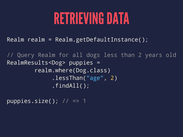 RETRIEVING DATA
Realm realm = Realm.getDefaultInstance();
// Query Realm for all dogs less than 2 years old
RealmResults puppies =
realm.where(Dog.class)
.lessThan("age", 2)
.findAll();
puppies.size(); // => 1
