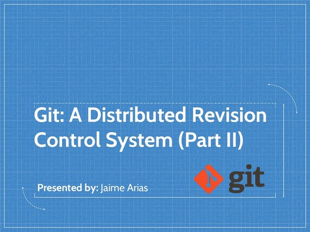 Git: A Distributed Revision
Control System (Part II)
Presented by: Jaime Arias
