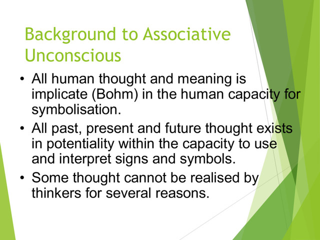 • All human thought and meaning is
implicate (Bohm) in the human capacity for
symbolisation.
• All past, present and future thought exists
in potentiality within the capacity to use
and interpret signs and symbols.
• Some thought cannot be realised by
thinkers for several reasons.
Background to Associative
Unconscious
