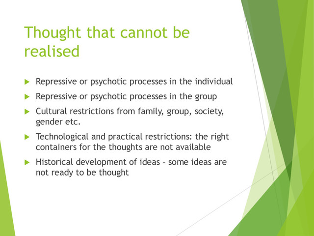 Thought that cannot be
realised
u Repressive or psychotic processes in the individual
u Repressive or psychotic processes in the group
u Cultural restrictions from family, group, society,
gender etc.
u Technological and practical restrictions: the right
containers for the thoughts are not available
u Historical development of ideas – some ideas are
not ready to be thought
