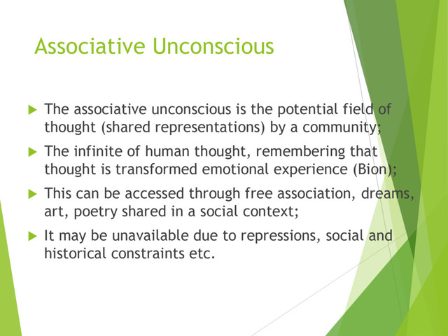 Associative Unconscious
u The associative unconscious is the potential field of
thought (shared representations) by a community;
u The infinite of human thought, remembering that
thought is transformed emotional experience (Bion);
u This can be accessed through free association, dreams,
art, poetry shared in a social context;
u It may be unavailable due to repressions, social and
historical constraints etc.
