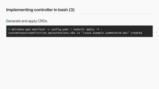 Implementing controller in bash (3)
$ whitebox-gen manifest -c config.yaml | kubectl apply -f -
customresourcedefinition.apiextensions.k8s.io "issue.example.summerwind.dev" created
Generate and apply CRDs.
