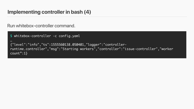 Implementing controller in bash (4)
$ whitebox-controller -c config.yaml
…
{"level":"info","ts":1555560138.050401,"logger":"controller-
runtime.controller","msg":"Starting workers","controller":"issue-controller","worker
count”:1}
Run whitebox-controller command.
