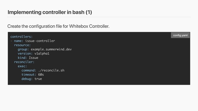 Implementing controller in bash (1)
controllers:
- name: issue-controller
resource:
group: example.summerwind.dev
version: v1alpha1
kind: Issue
reconciler:
exec:
command: ./reconcile.sh
timeout: 60s
debug: true
Create the configuration file for Whitebox Controller.
conﬁg.yaml
