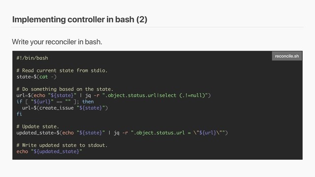 Implementing controller in bash (2)
#!/bin/bash
# Read current state from stdio.
state=$(cat -)
# Do something based on the state.
url=$(echo "${state}" | jq -r ".object.status.url|select (.!=null)")
if [ "${url}" == "" ]; then
url=$(create_issue "${state}")
fi
# Update state.
updated_state=$(echo "${state}" | jq -r ".object.status.url = \"${url}\"")
# Write updated state to stdout.
echo "${updated_state}"
Write your reconciler in bash.
reconcile.sh
