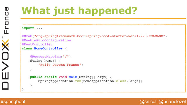 @snicoll @brianclozel
#springboot
What just happened?
import ...
@Grab(“org.springframework.boot:spring-boot-starter-web:1.2.3.RELEASE")
@EnableAutoConfiguration
@RestController
class HomeController {
@RequestMapping("/")
String home() {
"Hello Devoxx France";
}
public static void main(String[] args) {
SpringApplication.run(DemoApplication.class, args);
}
}
