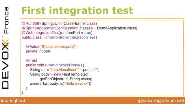 @snicoll @brianclozel
#springboot
First integration test
@RunWith(SpringJUnit4ClassRunner.class)
@SpringApplicationConﬁguration(classes = DemoApplication.class)
@WebIntegrationTest(randomPort = true)
public class HomeControllerIntegrationTest {
@Value("${local.server.port}")
private int port;
@Test
public void runAndInvokeHome() {
String url = "http://localhost:" + port + "/";
String body = new RestTemplate()
.getForObject(url, String.class);
assertThat(body, is("Hello devoxx"));
}
}
