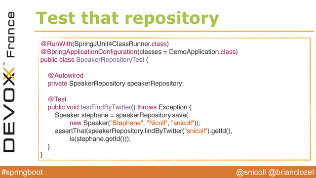 @snicoll @brianclozel
#springboot
Test that repository
@RunWith(SpringJUnit4ClassRunner.class)
@SpringApplicationConﬁguration(classes = DemoApplication.class)
public class SpeakerRepositoryTest {
@Autowired
private SpeakerRepository speakerRepository;
@Test
public void testFindByTwitter() throws Exception {
Speaker stephane = speakerRepository.save(
new Speaker("Stephane", "Nicoll", "snicoll"));
assertThat(speakerRepository.ﬁndByTwitter("snicoll").getId(),
is(stephane.getId()));
}
}
