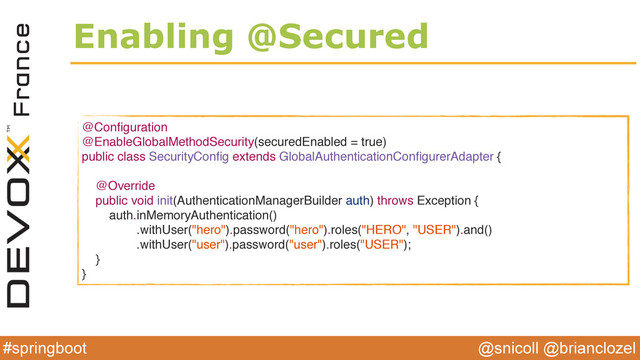 @snicoll @brianclozel
#springboot
Enabling @Secured
@Conﬁguration
@EnableGlobalMethodSecurity(securedEnabled = true)
public class SecurityConﬁg extends GlobalAuthenticationConﬁgurerAdapter {
@Override
public void init(AuthenticationManagerBuilder auth) throws Exception {
auth.inMemoryAuthentication()
.withUser("hero").password("hero").roles("HERO", "USER").and()
.withUser("user").password("user").roles("USER");
}
}
