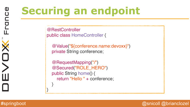 @snicoll @brianclozel
#springboot
Securing an endpoint
@RestController
public class HomeController {
@Value("${conference.name:devoxx}")
private String conference;
@RequestMapping("/")
@Secured("ROLE_HERO")
public String home() {
return "Hello " + conference;
}
}
