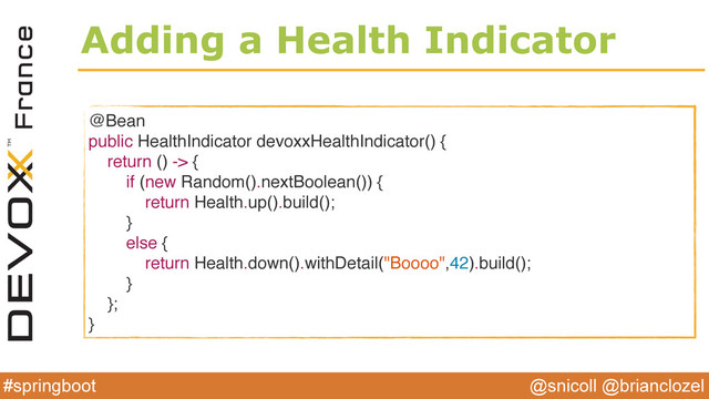 @snicoll @brianclozel
#springboot
Adding a Health Indicator
@Bean
public HealthIndicator devoxxHealthIndicator() {
return () -> {
if (new Random().nextBoolean()) {
return Health.up().build();
}
else {
return Health.down().withDetail("Boooo",42).build();
}
};
}
