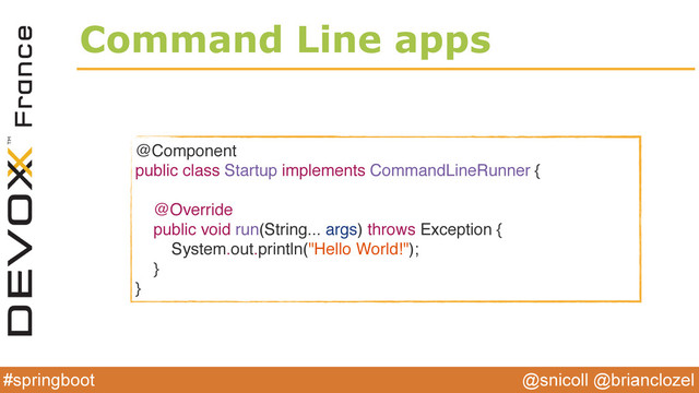 @snicoll @brianclozel
#springboot
Command Line apps
@Component
public class Startup implements CommandLineRunner {
@Override
public void run(String... args) throws Exception {
System.out.println("Hello World!");
}
}
