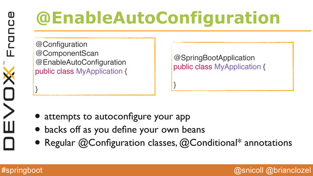 @snicoll @brianclozel
#springboot
@EnableAutoConfiguration
• attempts to autoconﬁgure your app
• backs off as you deﬁne your own beans
• Regular @Conﬁguration classes, @Conditional* annotations
@Conﬁguration
@ComponentScan
@EnableAutoConﬁguration
public class MyApplication {
}
@SpringBootApplication
public class MyApplication {
}
