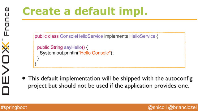 @snicoll @brianclozel
#springboot
Create a default impl.
public class ConsoleHelloService implements HelloService {
public String sayHello() {
System.out.println("Hello Console");
}
}
• This default implementation will be shipped with the autoconﬁg
project but should not be used if the application provides one.
