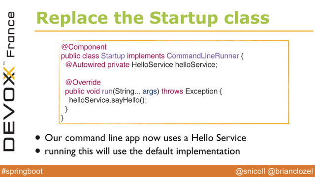 @snicoll @brianclozel
#springboot
Replace the Startup class
@Component
public class Startup implements CommandLineRunner {
@Autowired private HelloService helloService;
@Override
public void run(String... args) throws Exception {
helloService.sayHello();
}
}
• Our command line app now uses a Hello Service
• running this will use the default implementation
