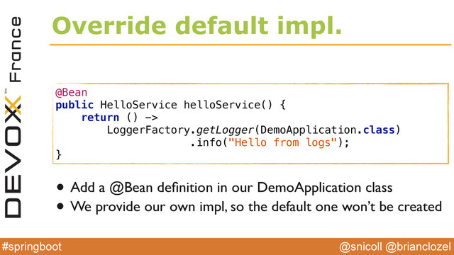 @snicoll @brianclozel
#springboot
Override default impl.
@Bean 
public HelloService helloService() { 
return () ->  
LoggerFactory.getLogger(DemoApplication.class) 
.info("Hello from logs"); 
}
• Add a @Bean deﬁnition in our DemoApplication class
• We provide our own impl, so the default one won’t be created
