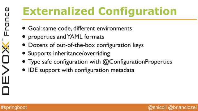 @snicoll @brianclozel
#springboot
Externalized Configuration
• Goal: same code, different environments
• properties and YAML formats
• Dozens of out-of-the-box conﬁguration keys
• Supports inheritance/overriding
• Type safe conﬁguration with @ConﬁgurationProperties
• IDE support with conﬁguration metadata
