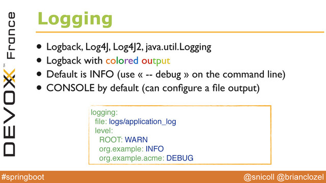 @snicoll @brianclozel
#springboot
Logging
• Logback, Log4J, Log4J2, java.util.Logging
• Logback with colored output
• Default is INFO (use « -- debug » on the command line)
• CONSOLE by default (can conﬁgure a ﬁle output)
logging:
ﬁle: logs/application_log
level:
ROOT: WARN
org.example: INFO
org.example.acme: DEBUG
