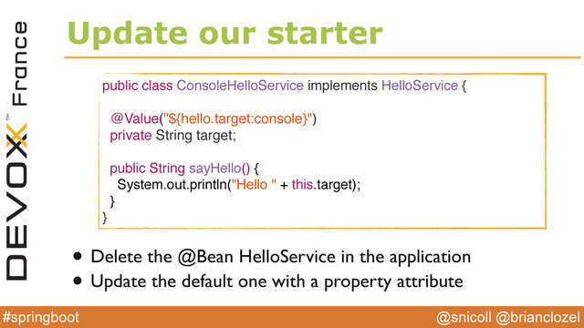 @snicoll @brianclozel
#springboot
Update our starter
public class ConsoleHelloService implements HelloService {
@Value("${hello.target:console}")
private String target;
public String sayHello() {
System.out.println("Hello " + this.target);
}
}
• Delete the @Bean HelloService in the application
• Update the default one with a property attribute
