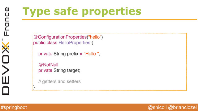 @snicoll @brianclozel
#springboot
Type safe properties
@ConﬁgurationProperties("hello")
public class HelloProperties {
private String preﬁx = "Hello ";
@NotNull
private String target;
// getters and setters
}
