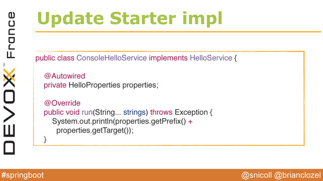 @snicoll @brianclozel
#springboot
Update Starter impl
public class ConsoleHelloService implements HelloService {
@Autowired
private HelloProperties properties;
@Override
public void run(String... strings) throws Exception {
System.out.println(properties.getPreﬁx() +
properties.getTarget());
}
