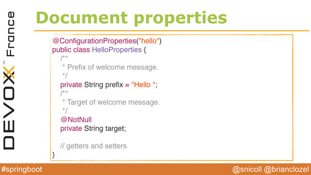 @snicoll @brianclozel
#springboot
Document properties
@ConﬁgurationProperties("hello")
public class HelloProperties {
/**
* Preﬁx of welcome message.
*/
private String preﬁx = "Hello ";
/**
* Target of welcome message.
*/
@NotNull
private String target;
// getters and setters
}
