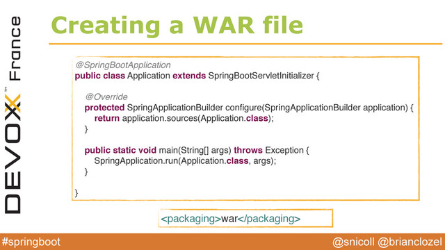 @snicoll @brianclozel
#springboot
Creating a WAR file
@SpringBootApplication
public class Application extends SpringBootServletInitializer {
@Override
protected SpringApplicationBuilder conﬁgure(SpringApplicationBuilder application) {
return application.sources(Application.class);
}
public static void main(String[] args) throws Exception {
SpringApplication.run(Application.class, args);
}
}
war
