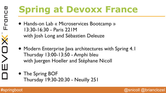 @snicoll @brianclozel
#springboot
Spring at Devoxx France
• Hands-on Lab « Microservices Bootcamp » 
13:30-16:30 - Paris 221M 
with Josh Long and Sébastien Deleuze 
• Modern Enterprise Java architectures with Spring 4.1 
Thursday 13:00-13:50 - Amphi bleu 
with Juergen Hoeller and Stéphane Nicoll 
• The Spring BOF 
Thursday 19:30-20:30 - Neuilly 251
