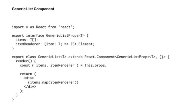 Generic List Component
import * as React from 'react';
export interface GenericListProps {
items: T[];
itemRenderer: (item: T) => JSX.Element;
}
export class GenericList extends React.Component, {}> {
render() {
const { items, itemRenderer } = this.props;
return (
<div>
{items.map(itemRenderer)}
</div>
);
}
}
