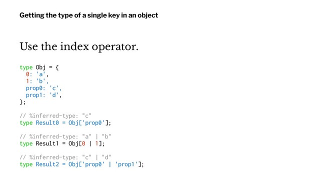 Getting the type of a single key in an object
Use the index operator.
type Obj = {
0: 'a',
1: 'b',
prop0: 'c',
prop1: 'd',
};
// %inferred-type: "c"
type Result0 = Obj['prop0'];
// %inferred-type: "a" | "b"
type Result1 = Obj[0 | 1];
// %inferred-type: "c" | "d"
type Result2 = Obj['prop0' | 'prop1'];
