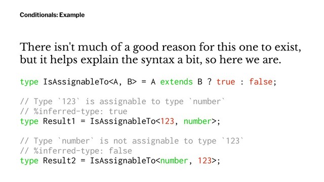 Conditionals: Example
There isn't much of a good reason for this one to exist,
but it helps explain the syntax a bit, so here we are.
type IsAssignableTo<a> = A extends B ? true : false;
// Type `123` is assignable to type `number`
// %inferred-type: true
type Result1 = IsAssignableTo<123, number>;
// Type `number` is not assignable to type `123`
// %inferred-type: false
type Result2 = IsAssignableTo;
</a>