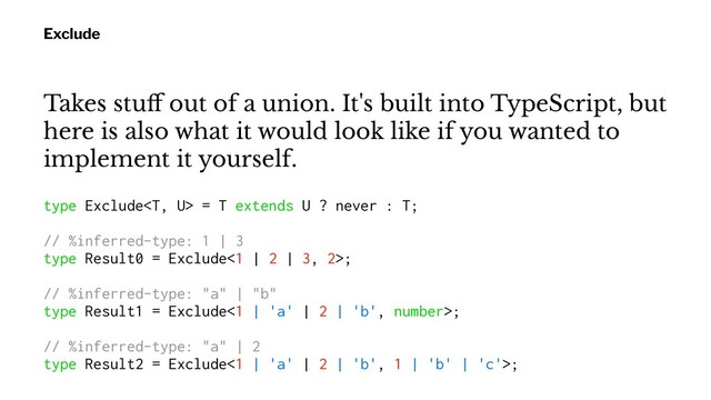Exclude
Takes stuﬀ out of a union. It's built into TypeScript, but
here is also what it would look like if you wanted to
implement it yourself.
type Exclude = T extends U ? never : T;
// %inferred-type: 1 | 3
type Result0 = Exclude<1 | 2 | 3, 2>;
// %inferred-type: "a" | "b"
type Result1 = Exclude<1 | 'a' | 2 | 'b', number>;
// %inferred-type: "a" | 2
type Result2 = Exclude<1 | 'a' | 2 | 'b', 1 | 'b' | 'c'>;
