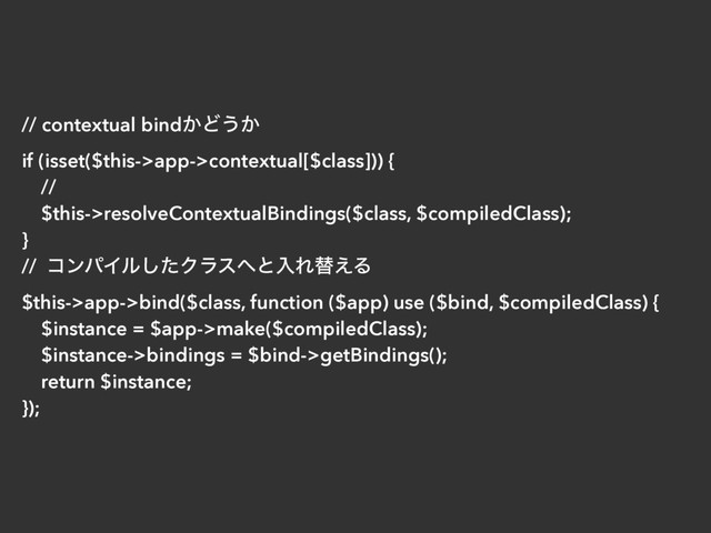 // contextual bind͔Ͳ͏͔
if (isset($this->app->contextual[$class])) {
//
$this->resolveContextualBindings($class, $compiledClass);
}
// ίϯύΠϧͨ͠Ϋϥε΁ͱೖΕସ͑Δ
$this->app->bind($class, function ($app) use ($bind, $compiledClass) {
$instance = $app->make($compiledClass);
$instance->bindings = $bind->getBindings();
return $instance;
});
