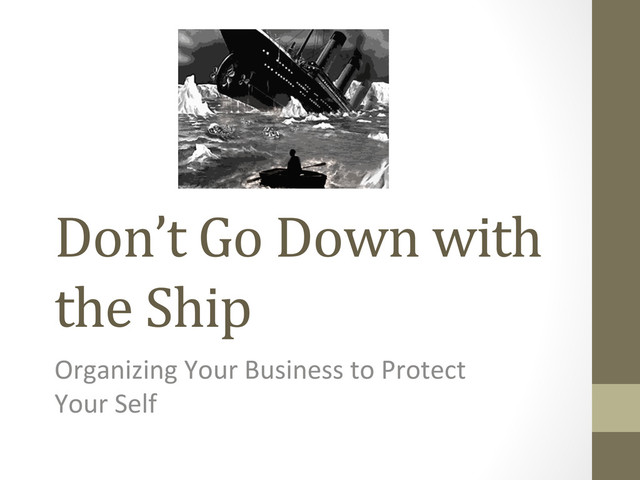 Don’t	  Go	  Down	  with	  
the	  Ship	  
Organizing	  Your	  Business	  to	  Protect	  
Your	  Self	  
	  
