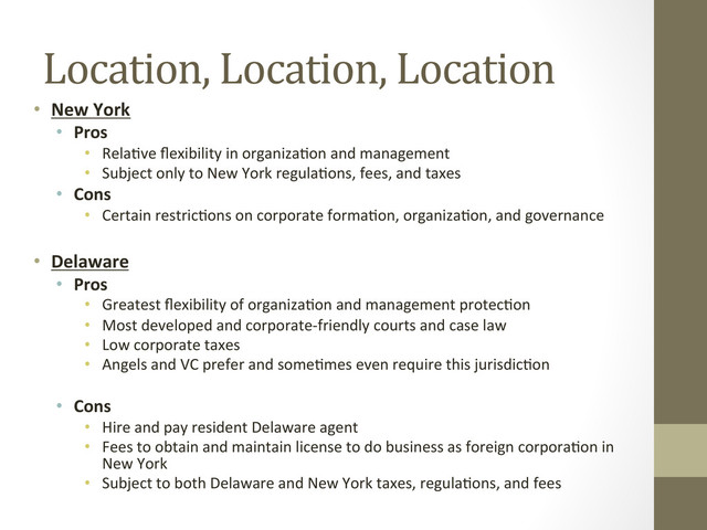 Location,	  Location,	  Location	  
•  New	  York	  
•  Pros	  
•  Rela=ve	  ﬂexibility	  in	  organiza=on	  and	  management	  
•  Subject	  only	  to	  New	  York	  regula=ons,	  fees,	  and	  taxes	  
•  Cons	  
•  Certain	  restric=ons	  on	  corporate	  forma=on,	  organiza=on,	  and	  governance	  
	  
•  Delaware	  
•  Pros	  
•  Greatest	  ﬂexibility	  of	  organiza=on	  and	  management	  protec=on	  
•  Most	  developed	  and	  corporate-­‐friendly	  courts	  and	  case	  law	  
•  Low	  corporate	  taxes	  
•  Angels	  and	  VC	  prefer	  and	  some=mes	  even	  require	  this	  jurisdic=on	  
•  Cons	  
•  Hire	  and	  pay	  resident	  Delaware	  agent	  
•  Fees	  to	  obtain	  and	  maintain	  license	  to	  do	  business	  as	  foreign	  corpora=on	  in	  
New	  York	  
•  Subject	  to	  both	  Delaware	  and	  New	  York	  taxes,	  regula=ons,	  and	  fees	  
