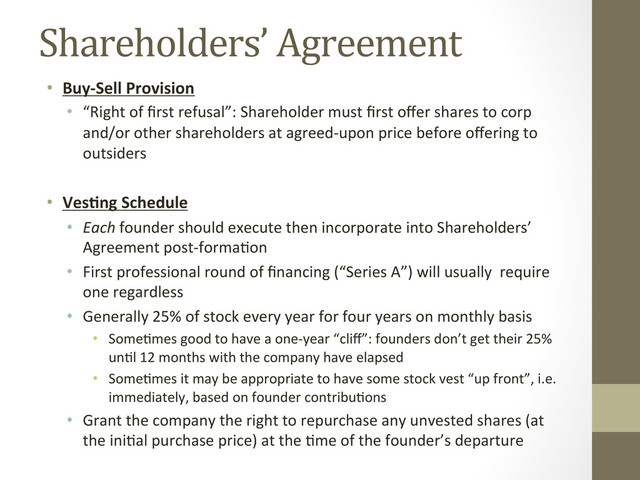 Shareholders’	  Agreement	  
•  Buy-­‐Sell	  Provision	  
•  “Right	  of	  ﬁrst	  refusal”:	  Shareholder	  must	  ﬁrst	  oﬀer	  shares	  to	  corp	  
and/or	  other	  shareholders	  at	  agreed-­‐upon	  price	  before	  oﬀering	  to	  
outsiders	  
•  Ves;ng	  Schedule	  
•  Each	  founder	  should	  execute	  then	  incorporate	  into	  Shareholders’	  
Agreement	  post-­‐forma=on	  
•  First	  professional	  round	  of	  ﬁnancing	  (“Series	  A”)	  will	  usually	  	  require	  
one	  regardless	  
•  Generally	  25%	  of	  stock	  every	  year	  for	  four	  years	  on	  monthly	  basis	  
•  Some=mes	  good	  to	  have	  a	  one-­‐year	  “cliﬀ”:	  founders	  don’t	  get	  their	  25%	  
un=l	  12	  months	  with	  the	  company	  have	  elapsed	  
•  Some=mes	  it	  may	  be	  appropriate	  to	  have	  some	  stock	  vest	  “up	  front”,	  i.e.	  
immediately,	  based	  on	  founder	  contribu=ons	  
•  Grant	  the	  company	  the	  right	  to	  repurchase	  any	  unvested	  shares	  (at	  
the	  ini=al	  purchase	  price)	  at	  the	  =me	  of	  the	  founder’s	  departure	  

