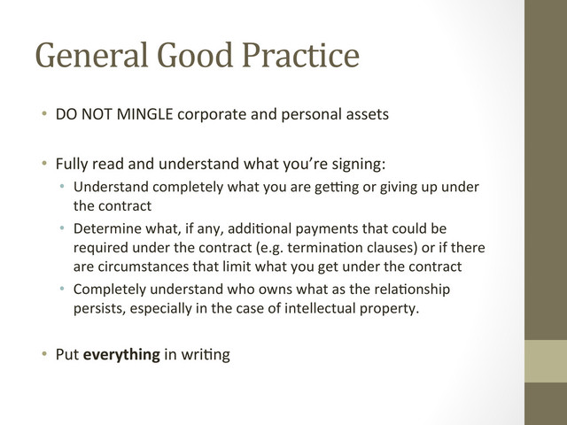 General	  Good	  Practice	  
•  DO	  NOT	  MINGLE	  corporate	  and	  personal	  assets	  
	  
•  Fully	  read	  and	  understand	  what	  you’re	  signing:	  
•  Understand	  completely	  what	  you	  are	  gefng	  or	  giving	  up	  under	  
the	  contract	  
•  Determine	  what,	  if	  any,	  addi=onal	  payments	  that	  could	  be	  
required	  under	  the	  contract	  (e.g.	  termina=on	  clauses)	  or	  if	  there	  
are	  circumstances	  that	  limit	  what	  you	  get	  under	  the	  contract	  	  
•  Completely	  understand	  who	  owns	  what	  as	  the	  rela=onship	  
persists,	  especially	  in	  the	  case	  of	  intellectual	  property.	  	  
•  Put	  everything	  in	  wri=ng	  
