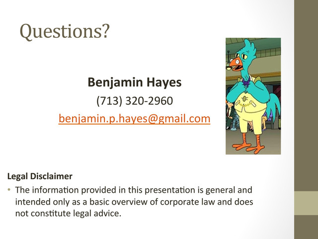 Questions?	  
	  
Benjamin	  Hayes	  
(713)	  320-­‐2960	  
benjamin.p.hayes@gmail.com	  
	  
	  
	  
Legal	  Disclaimer	  	  
•  The	  informa=on	  provided	  in	  this	  presenta=on	  is	  general	  and	  
intended	  only	  as	  a	  basic	  overview	  of	  corporate	  law	  and	  does	  
not	  cons=tute	  legal	  advice.	  	  
