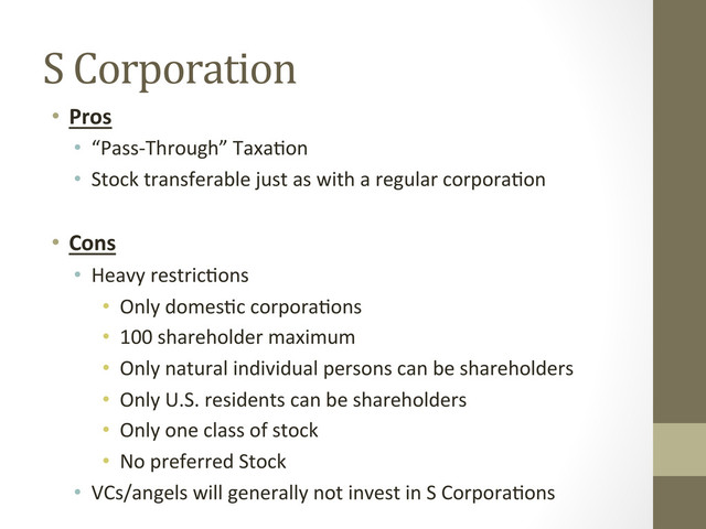 S	  Corporation	  
•  Pros	  
•  “Pass-­‐Through”	  Taxa=on	  
•  Stock	  transferable	  just	  as	  with	  a	  regular	  corpora=on	  
	  
•  Cons	  
•  Heavy	  restric=ons	  
•  Only	  domes=c	  corpora=ons	  
•  100	  shareholder	  maximum	  
•  Only	  natural	  individual	  persons	  can	  be	  shareholders	  
•  Only	  U.S.	  residents	  can	  be	  shareholders	  
•  Only	  one	  class	  of	  stock	  
•  No	  preferred	  Stock	  
•  VCs/angels	  will	  generally	  not	  invest	  in	  S	  Corpora=ons	  
