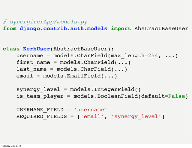 # synergizerApp/models.py
from django.contrib.auth.models import AbstractBaseUser
class KerbUser(AbstractBaseUser):
username = models.CharField(max_length=254, ...)
first_name = models.CharField(...)
last_name = models.CharField(...)
email = models.EmailField(...)
synergy_level = models.IntegerField()
is_team_player = models.BooleanField(default=False)
USERNAME_FIELD = 'username'
REQUIRED_FIELDS = ['email', 'synergy_level']
Tuesday, July 2, 13
