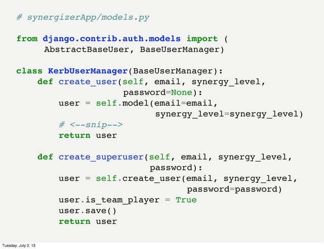 # synergizerApp/models.py
from django.contrib.auth.models import (
AbstractBaseUser, BaseUserManager)
class KerbUserManager(BaseUserManager):
def create_user(self, email, synergy_level,
password=None):
user = self.model(email=email,
synergy_level=synergy_level)
# <--snip-->
return user
def create_superuser(self, email, synergy_level,
password):
user = self.create_user(email, synergy_level,
password=password)
user.is_team_player = True
user.save()
return user
Tuesday, July 2, 13
