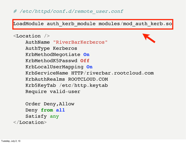 # /etc/httpd/conf.d/remote_user.conf
LoadModule auth_kerb_module modules/mod_auth_kerb.so

AuthName "RiverBarKerberos"
AuthType Kerberos
KrbMethodNegotiate On
KrbMethodK5Passwd Off
KrbLocalUserMapping On
KrbServiceName HTTP/riverbar.rootcloud.com
KrbAuthRealms ROOTCLOUD.COM
Krb5KeyTab /etc/http.keytab
Require valid-user
Order Deny,Allow
Deny from all
Satisfy any

Tuesday, July 2, 13
