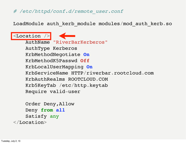 # /etc/httpd/conf.d/remote_user.conf
LoadModule auth_kerb_module modules/mod_auth_kerb.so

AuthName "RiverBarKerberos"
AuthType Kerberos
KrbMethodNegotiate On
KrbMethodK5Passwd Off
KrbLocalUserMapping On
KrbServiceName HTTP/riverbar.rootcloud.com
KrbAuthRealms ROOTCLOUD.COM
Krb5KeyTab /etc/http.keytab
Require valid-user
Order Deny,Allow
Deny from all
Satisfy any

Tuesday, July 2, 13
