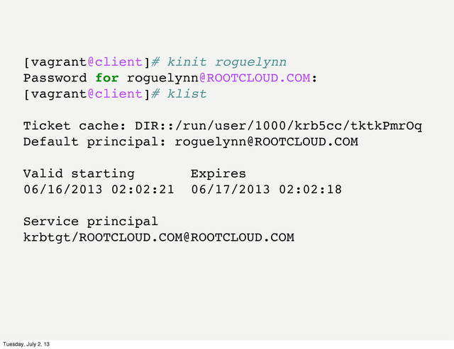 [vagrant@client]# kinit roguelynn
Password for roguelynn@ROOTCLOUD.COM:
[vagrant@client]# klist
Ticket cache: DIR::/run/user/1000/krb5cc/tktkPmrOq
Default principal: roguelynn@ROOTCLOUD.COM
Valid starting Expires
06/16/2013 02:02:21 06/17/2013 02:02:18
Service principal
krbtgt/ROOTCLOUD.COM@ROOTCLOUD.COM
Tuesday, July 2, 13
