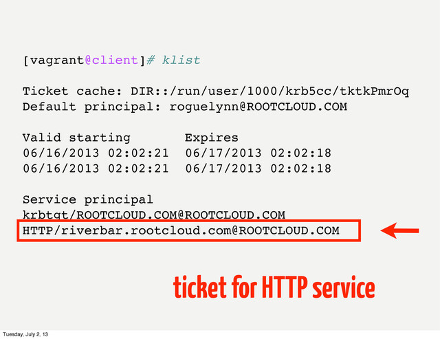 [vagrant@client]# klist
Ticket cache: DIR::/run/user/1000/krb5cc/tktkPmrOq
Default principal: roguelynn@ROOTCLOUD.COM
Valid starting Expires
06/16/2013 02:02:21 06/17/2013 02:02:18
06/16/2013 02:02:21 06/17/2013 02:02:18
Service principal
krbtgt/ROOTCLOUD.COM@ROOTCLOUD.COM
HTTP/riverbar.rootcloud.com@ROOTCLOUD.COM
ticket for HTTP service
Tuesday, July 2, 13
