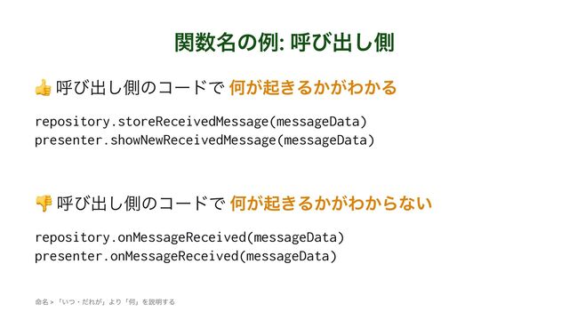 ؔ਺໊ͷྫ: ݺͼग़͠ଆ
!
ݺͼग़͠ଆͷίʔυͰ Կ͕ى͖Δ͔͕Θ͔Δ
repository.storeReceivedMessage(messageData)
presenter.showNewReceivedMessage(messageData)
!
ݺͼग़͠ଆͷίʔυͰ Կ͕ى͖Δ͔͕Θ͔Βͳ͍
repository.onMessageReceived(messageData)
presenter.onMessageReceived(messageData)
໋໊ > ʮ͍ͭɾͩΕ͕ʯΑΓʮԿʯΛઆ໌͢Δ
