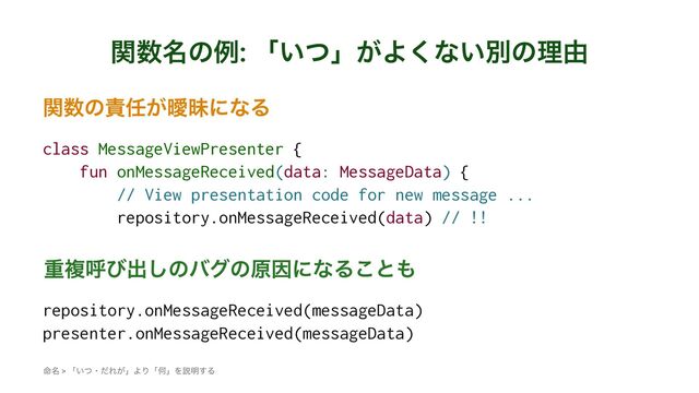 ؔ਺໊ͷྫ: ʮ͍ͭʯ͕Α͘ͳ͍ผͷཧ༝
ؔ਺ͷ੹೚͕ᐆດʹͳΔ
class MessageViewPresenter {
fun onMessageReceived(data: MessageData) {
// View presentation code for new message ...
repository.onMessageReceived(data) // !!
ॏෳݺͼग़͠ͷόάͷݪҼʹͳΔ͜ͱ΋
repository.onMessageReceived(messageData)
presenter.onMessageReceived(messageData)
໋໊ > ʮ͍ͭɾͩΕ͕ʯΑΓʮԿʯΛઆ໌͢Δ
